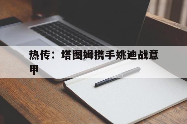 热传：塔图姆携手姚迪战意甲(今日尤文重磅转会新动向最新引援)|IM电竞APP