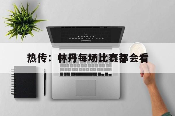 热传：林丹每场比赛都会看(林丹比较经典的比赛视频回放林丹)